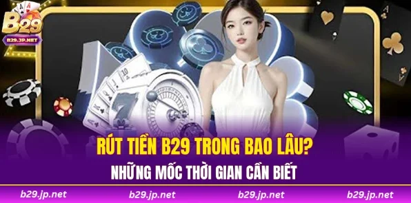 Rút tiền B29 trong bao lâu? Những mốc thời gian cần biết